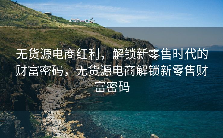 无货源电商红利，解锁新零售时代的财富密码，无货源电商解锁新零售财富密码
