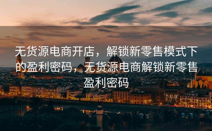 无货源电商开店，解锁新零售模式下的盈利密码，无货源电商解锁新零售盈利密码