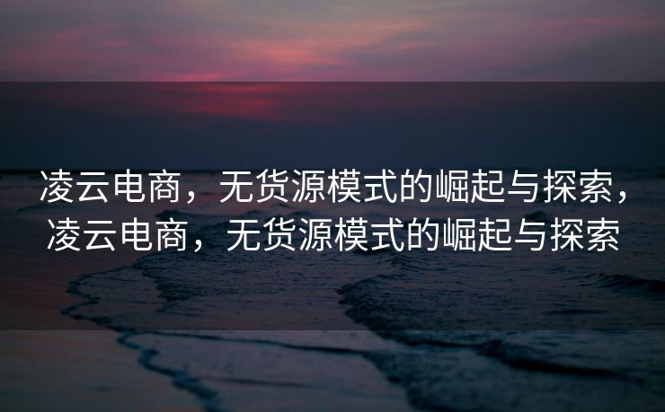 凌云电商，无货源模式的崛起与探索，凌云电商，无货源模式的崛起与探索