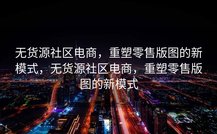 无货源社区电商，重塑零售版图的新模式，无货源社区电商，重塑零售版图的新模式