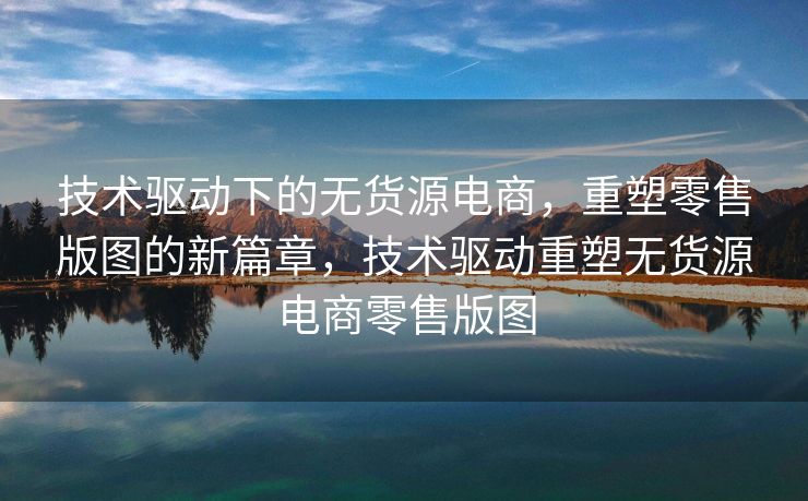 技术驱动下的无货源电商，重塑零售版图的新篇章，技术驱动重塑无货源电商零售版图