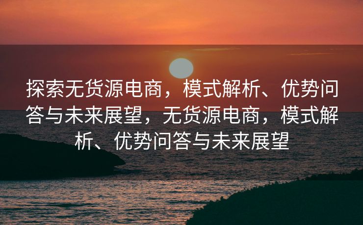 探索无货源电商，模式解析、优势问答与未来展望，无货源电商，模式解析、优势问答与未来展望