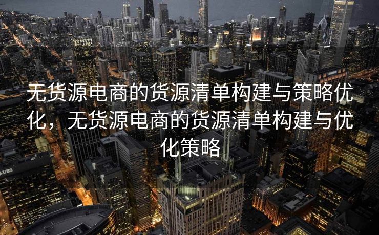 无货源电商的货源清单构建与策略优化，无货源电商的货源清单构建与优化策略