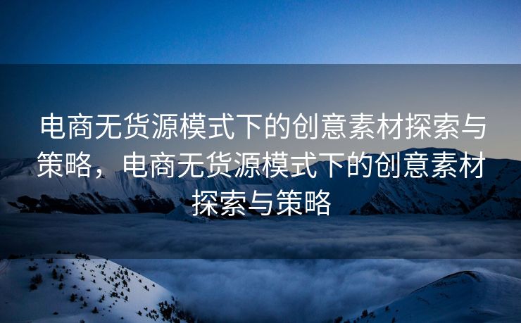 电商无货源模式下的创意素材探索与策略，电商无货源模式下的创意素材探索与策略