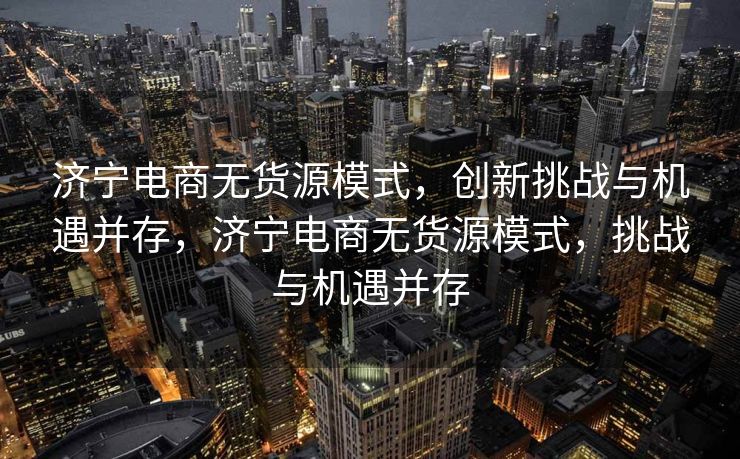 济宁电商无货源模式，创新挑战与机遇并存，济宁电商无货源模式，挑战与机遇并存