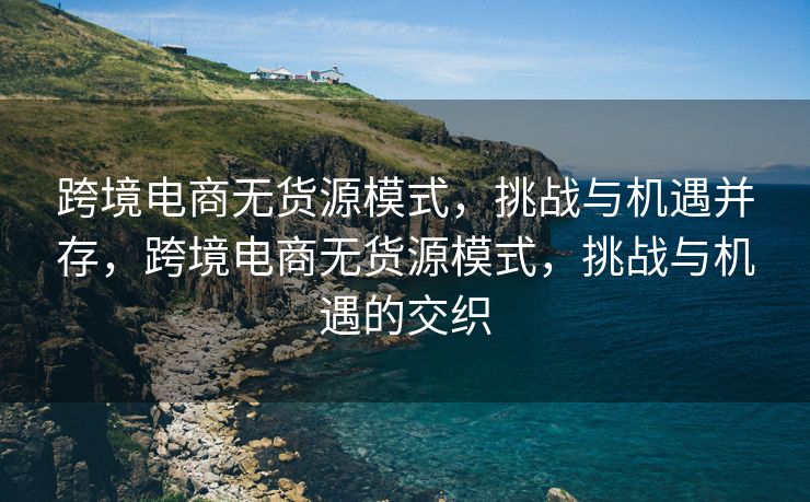 跨境电商无货源模式，挑战与机遇并存，跨境电商无货源模式，挑战与机遇的交织