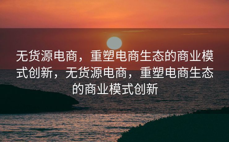 无货源电商，重塑电商生态的商业模式创新，无货源电商，重塑电商生态的商业模式创新