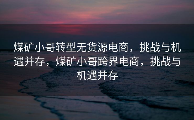 煤矿小哥转型无货源电商，挑战与机遇并存，煤矿小哥跨界电商，挑战与机遇并存