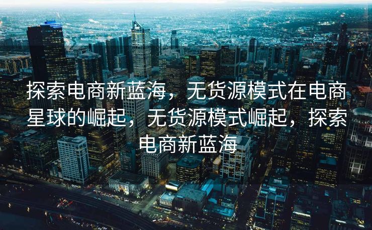 探索电商新蓝海，无货源模式在电商星球的崛起，无货源模式崛起，探索电商新蓝海