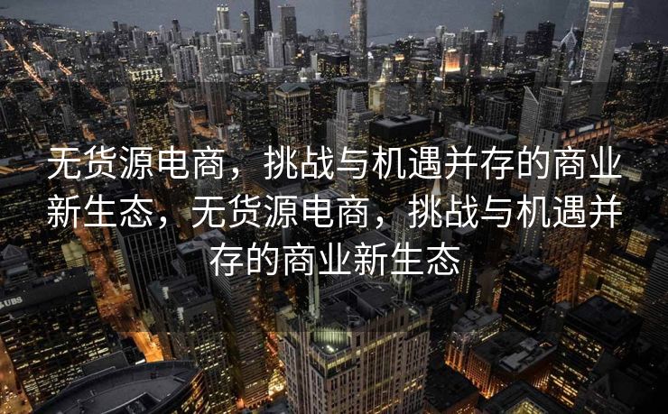 无货源电商，挑战与机遇并存的商业新生态，无货源电商，挑战与机遇并存的商业新生态