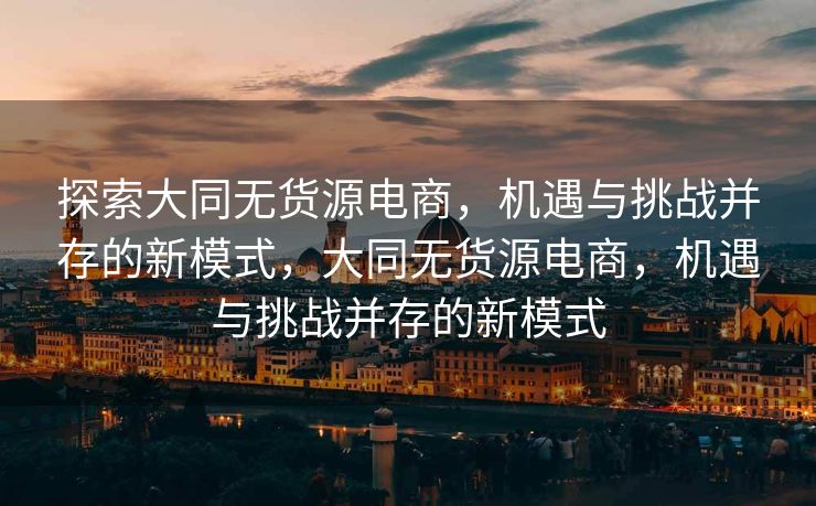 探索大同无货源电商，机遇与挑战并存的新模式，大同无货源电商，机遇与挑战并存的新模式