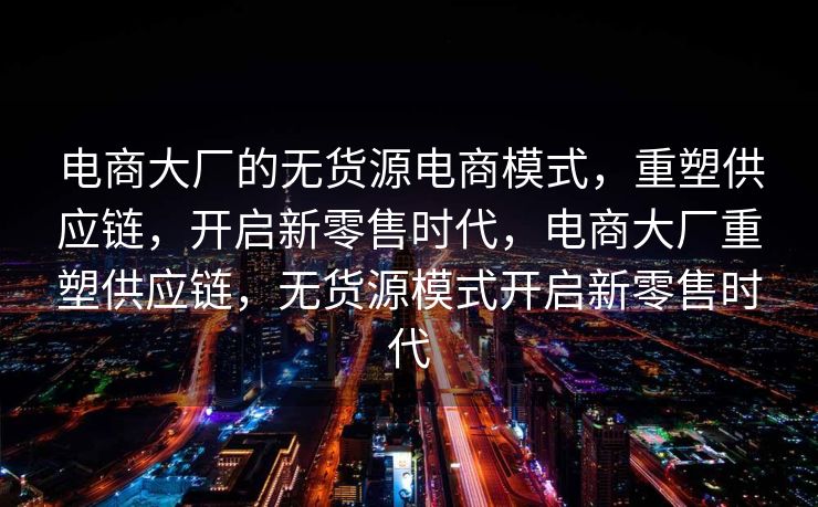 电商大厂的无货源电商模式，重塑供应链，开启新零售时代，电商大厂重塑供应链，无货源模式开启新零售时代