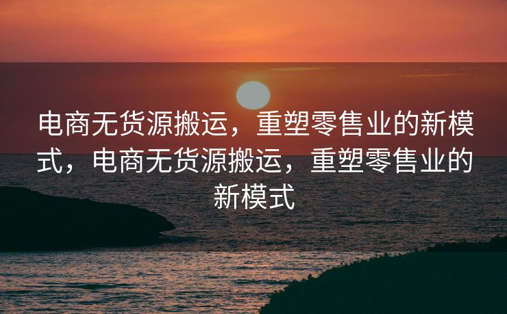 电商无货源搬运，重塑零售业的新模式，电商无货源搬运，重塑零售业的新模式