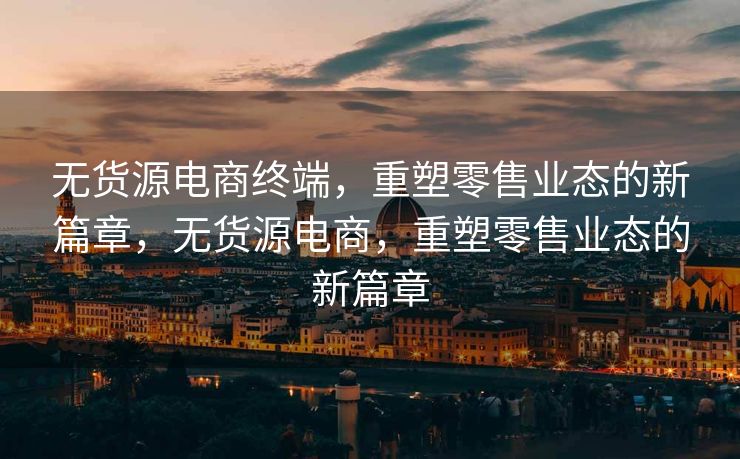 无货源电商终端，重塑零售业态的新篇章，无货源电商，重塑零售业态的新篇章